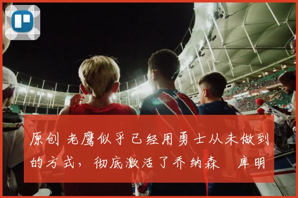 原创 老鹰似乎已经用勇士从未做到的方式，彻底激活了乔纳森・库明加
