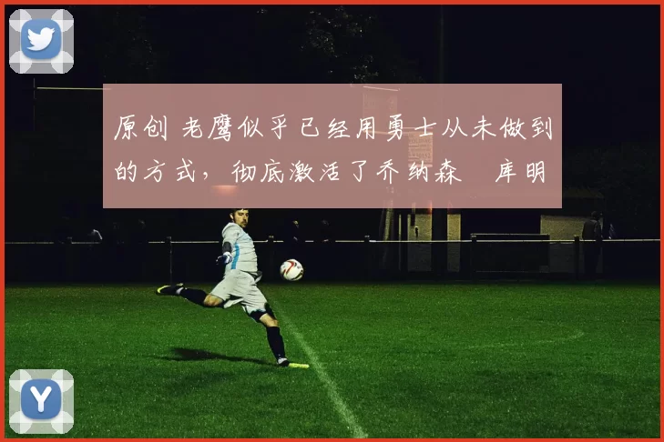 原创 老鹰似乎已经用勇士从未做到的方式,彻底激活了乔纳森・库明加