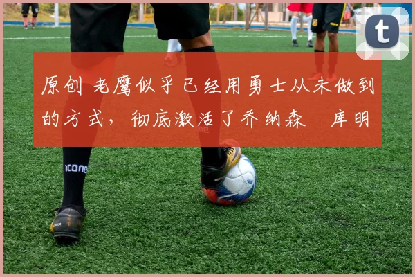 原创 老鹰似乎已经用勇士从未做到的方式，彻底激活了乔纳森・库明加