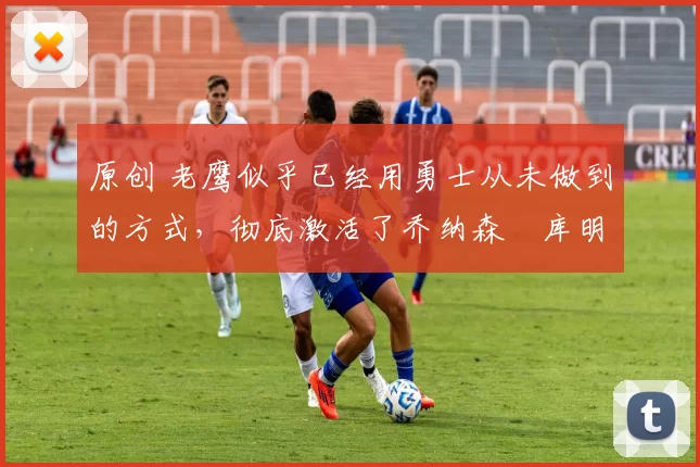 原创 老鹰似乎已经用勇士从未做到的方式,彻底激活了乔纳森・库明加