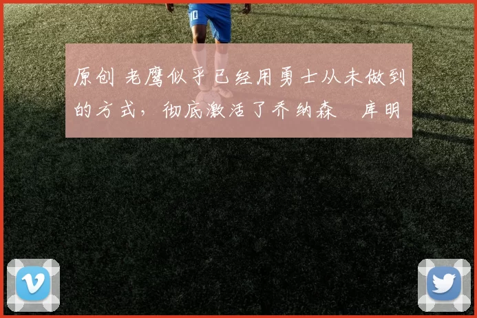 原创 老鹰似乎已经用勇士从未做到的方式，彻底激活了乔纳森・库明加