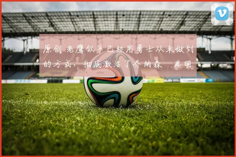 原创 老鹰似乎已经用勇士从未做到的方式，彻底激活了乔纳森・库明加