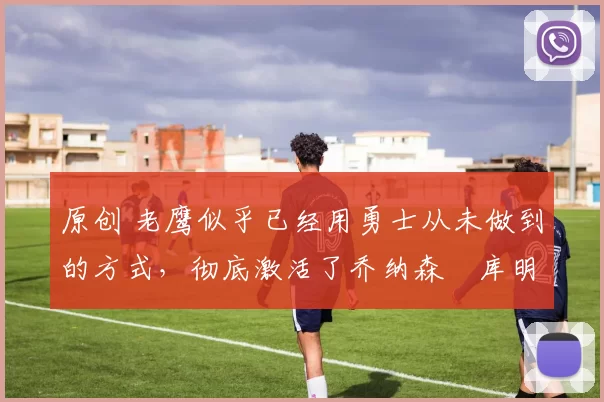 原创 老鹰似乎已经用勇士从未做到的方式，彻底激活了乔纳森・库明加