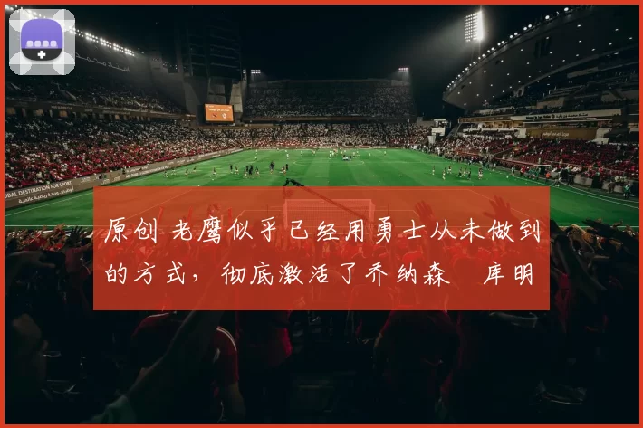 原创 老鹰似乎已经用勇士从未做到的方式，彻底激活了乔纳森・库明加