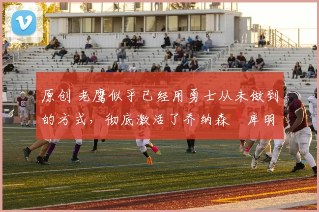 原创 老鹰似乎已经用勇士从未做到的方式,彻底激活了乔纳森・库明加