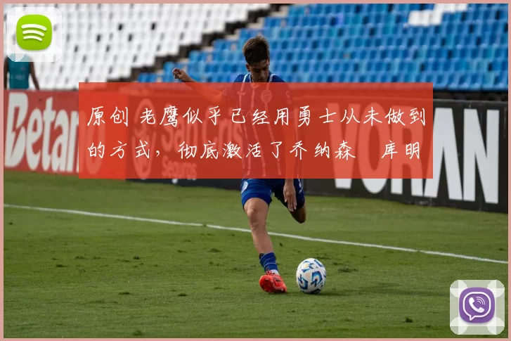 原创 老鹰似乎已经用勇士从未做到的方式，彻底激活了乔纳森・库明加