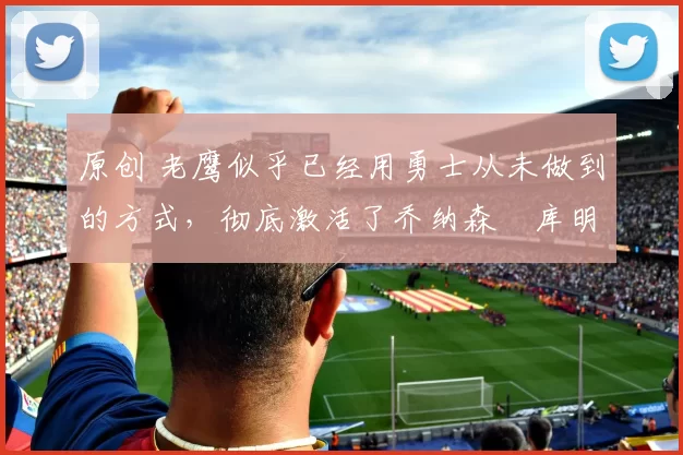 原创 老鹰似乎已经用勇士从未做到的方式,彻底激活了乔纳森・库明加