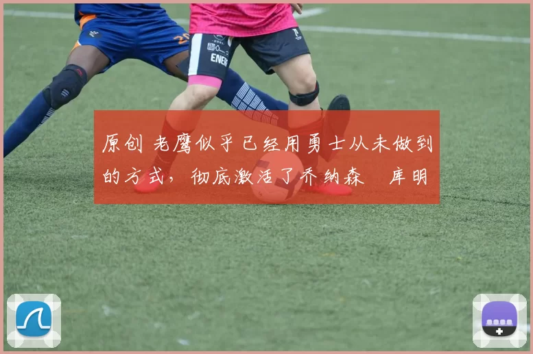 原创 老鹰似乎已经用勇士从未做到的方式，彻底激活了乔纳森・库明加