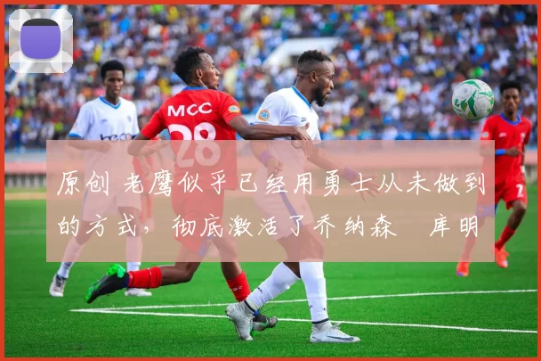 原创 老鹰似乎已经用勇士从未做到的方式,彻底激活了乔纳森・库明加