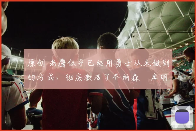 原创 老鹰似乎已经用勇士从未做到的方式，彻底激活了乔纳森・库明加