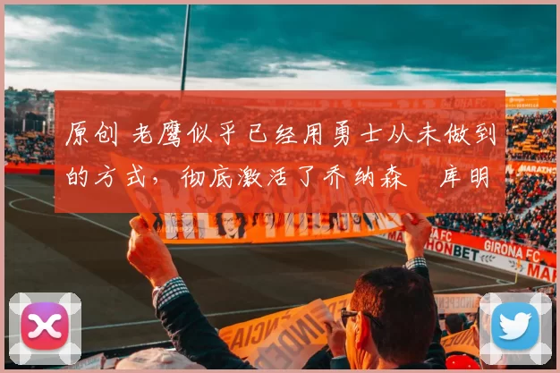 原创 老鹰似乎已经用勇士从未做到的方式,彻底激活了乔纳森・库明加