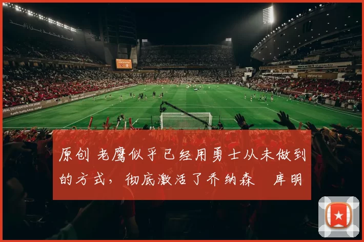 原创 老鹰似乎已经用勇士从未做到的方式,彻底激活了乔纳森・库明加