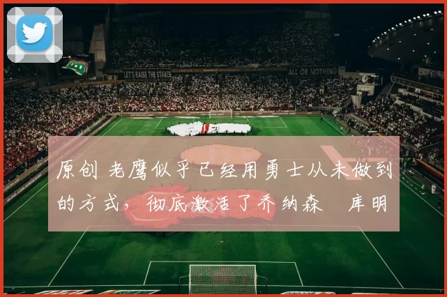 原创 老鹰似乎已经用勇士从未做到的方式，彻底激活了乔纳森・库明加