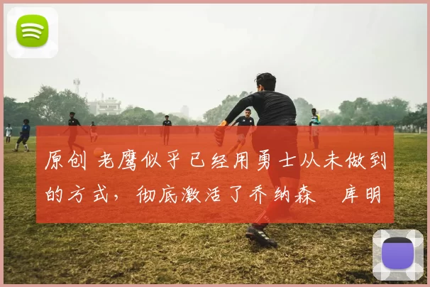 原创 老鹰似乎已经用勇士从未做到的方式，彻底激活了乔纳森・库明加