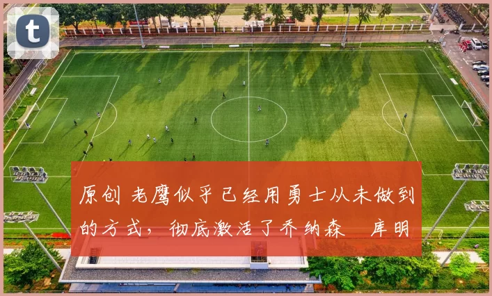 原创 老鹰似乎已经用勇士从未做到的方式,彻底激活了乔纳森・库明加