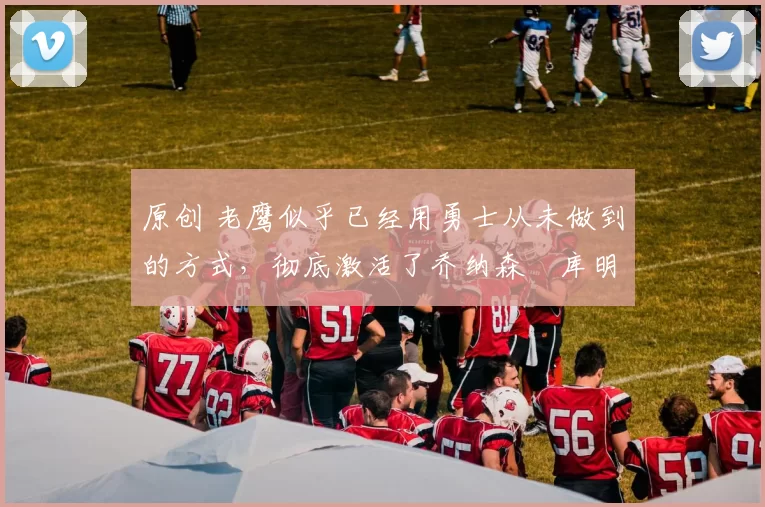 原创 老鹰似乎已经用勇士从未做到的方式,彻底激活了乔纳森・库明加