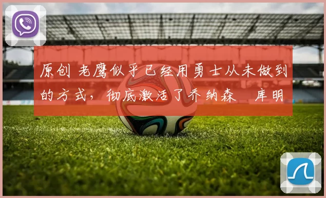 原创 老鹰似乎已经用勇士从未做到的方式，彻底激活了乔纳森・库明加