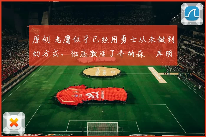 原创 老鹰似乎已经用勇士从未做到的方式,彻底激活了乔纳森・库明加