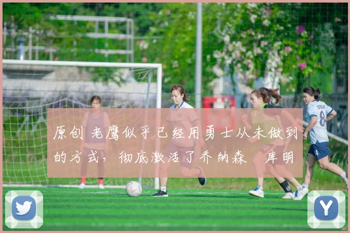 原创 老鹰似乎已经用勇士从未做到的方式，彻底激活了乔纳森・库明加