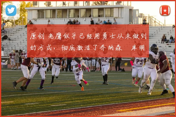 原创 老鹰似乎已经用勇士从未做到的方式，彻底激活了乔纳森・库明加