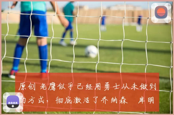 原创 老鹰似乎已经用勇士从未做到的方式，彻底激活了乔纳森・库明加