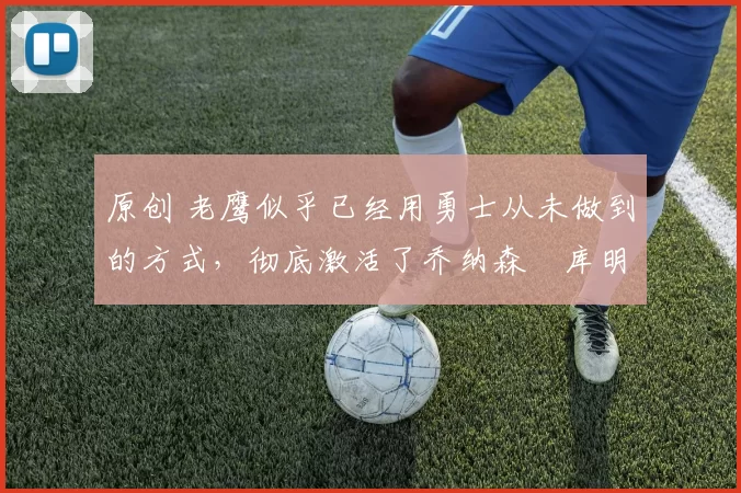 原创 老鹰似乎已经用勇士从未做到的方式，彻底激活了乔纳森・库明加