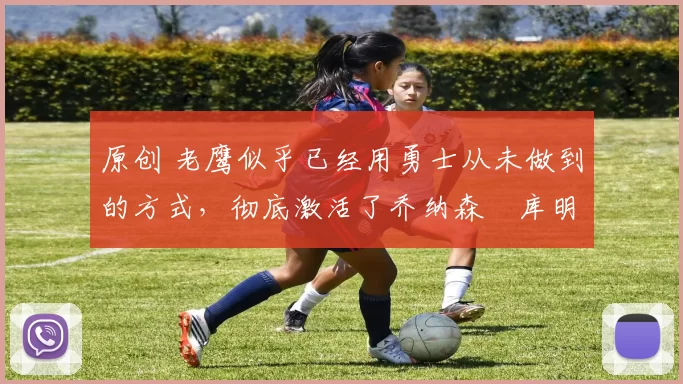 原创 老鹰似乎已经用勇士从未做到的方式，彻底激活了乔纳森・库明加