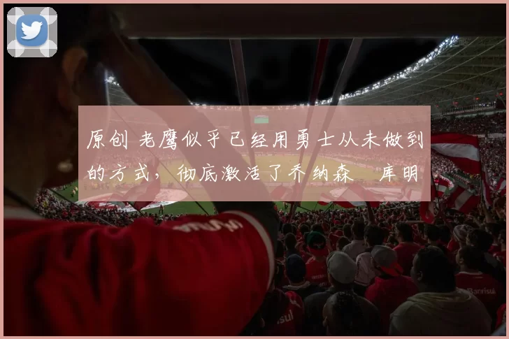 原创 老鹰似乎已经用勇士从未做到的方式，彻底激活了乔纳森・库明加