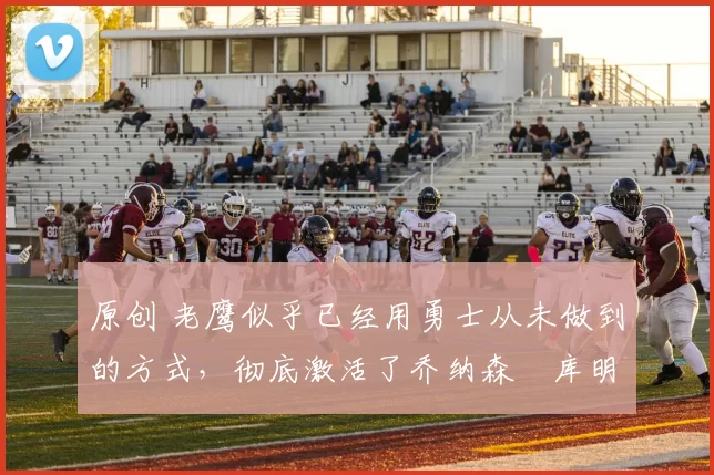 原创 老鹰似乎已经用勇士从未做到的方式,彻底激活了乔纳森・库明加