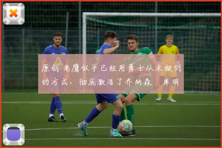 原创 老鹰似乎已经用勇士从未做到的方式，彻底激活了乔纳森・库明加