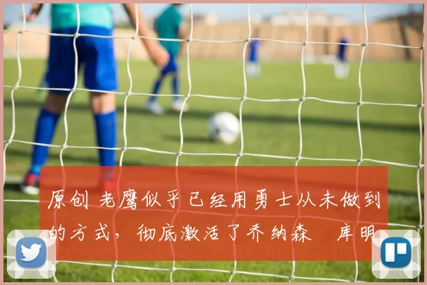 原创 老鹰似乎已经用勇士从未做到的方式,彻底激活了乔纳森・库明加