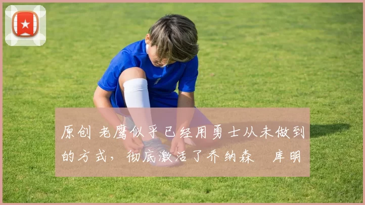 原创 老鹰似乎已经用勇士从未做到的方式,彻底激活了乔纳森・库明加