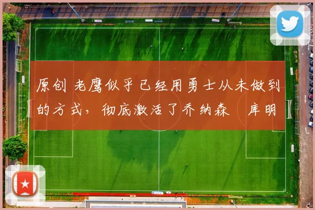 原创 老鹰似乎已经用勇士从未做到的方式,彻底激活了乔纳森・库明加