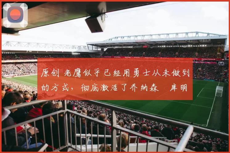 原创 老鹰似乎已经用勇士从未做到的方式，彻底激活了乔纳森・库明加