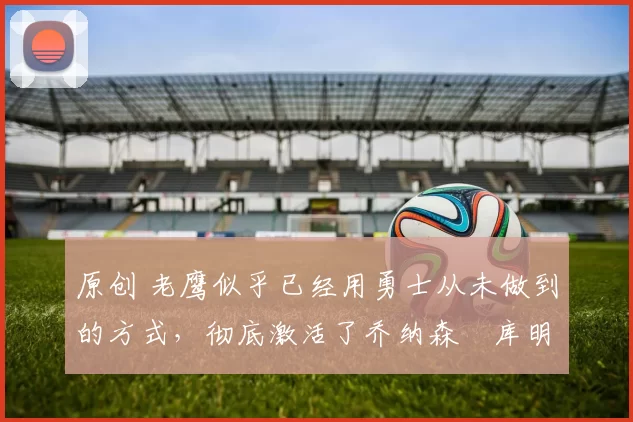 原创 老鹰似乎已经用勇士从未做到的方式,彻底激活了乔纳森・库明加