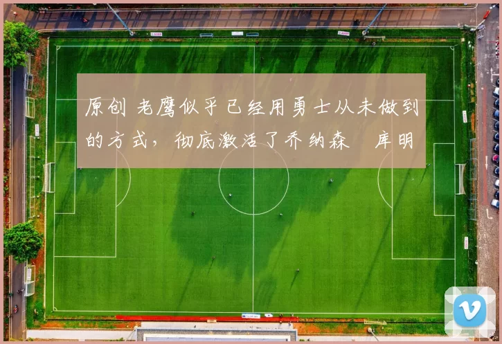 原创 老鹰似乎已经用勇士从未做到的方式,彻底激活了乔纳森・库明加