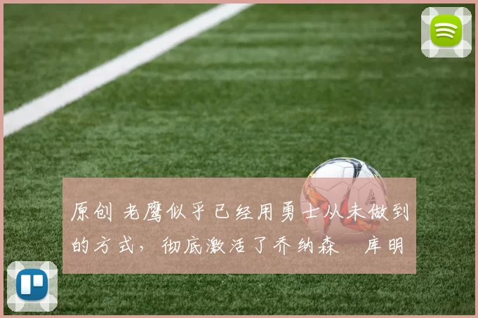 原创 老鹰似乎已经用勇士从未做到的方式，彻底激活了乔纳森・库明加