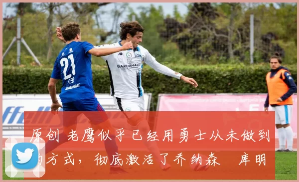 原创 老鹰似乎已经用勇士从未做到的方式,彻底激活了乔纳森・库明加