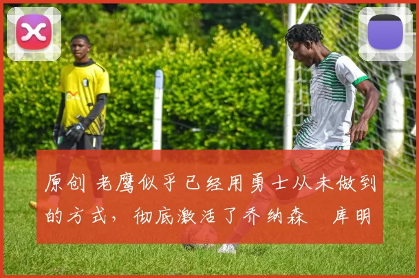 原创 老鹰似乎已经用勇士从未做到的方式，彻底激活了乔纳森・库明加
