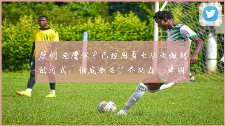 原创 老鹰似乎已经用勇士从未做到的方式，彻底激活了乔纳森・库明加