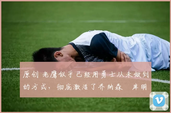 原创 老鹰似乎已经用勇士从未做到的方式,彻底激活了乔纳森・库明加