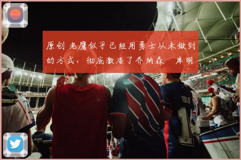 原创 老鹰似乎已经用勇士从未做到的方式，彻底激活了乔纳森・库明加