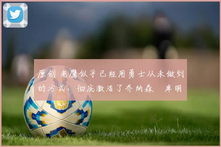 原创 老鹰似乎已经用勇士从未做到的方式,彻底激活了乔纳森・库明加