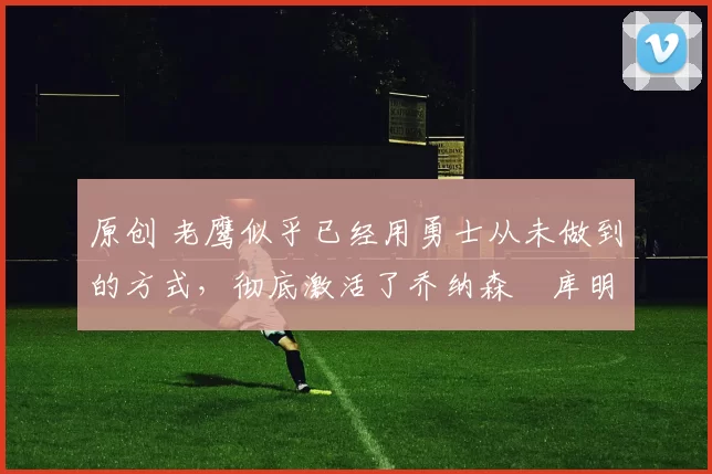 原创 老鹰似乎已经用勇士从未做到的方式,彻底激活了乔纳森・库明加