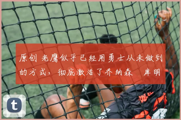 原创 老鹰似乎已经用勇士从未做到的方式,彻底激活了乔纳森・库明加