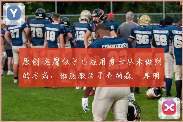 原创 老鹰似乎已经用勇士从未做到的方式，彻底激活了乔纳森・库明加