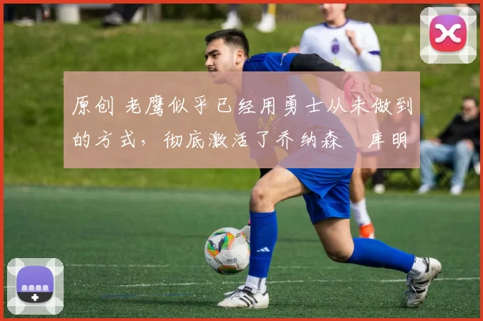 原创 老鹰似乎已经用勇士从未做到的方式，彻底激活了乔纳森・库明加