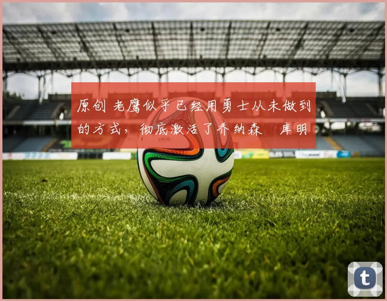 原创 老鹰似乎已经用勇士从未做到的方式，彻底激活了乔纳森・库明加