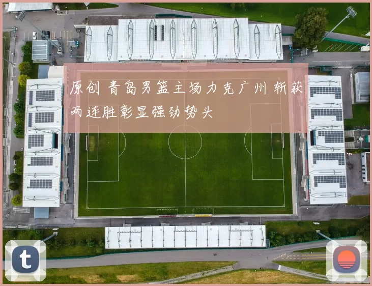 原创 青岛男篮主场力克广州 斩获两连胜彰显强劲势头