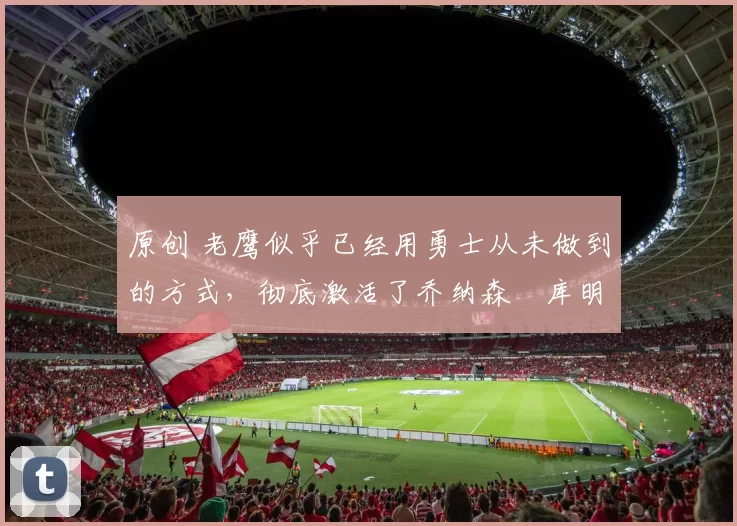 原创 老鹰似乎已经用勇士从未做到的方式，彻底激活了乔纳森・库明加